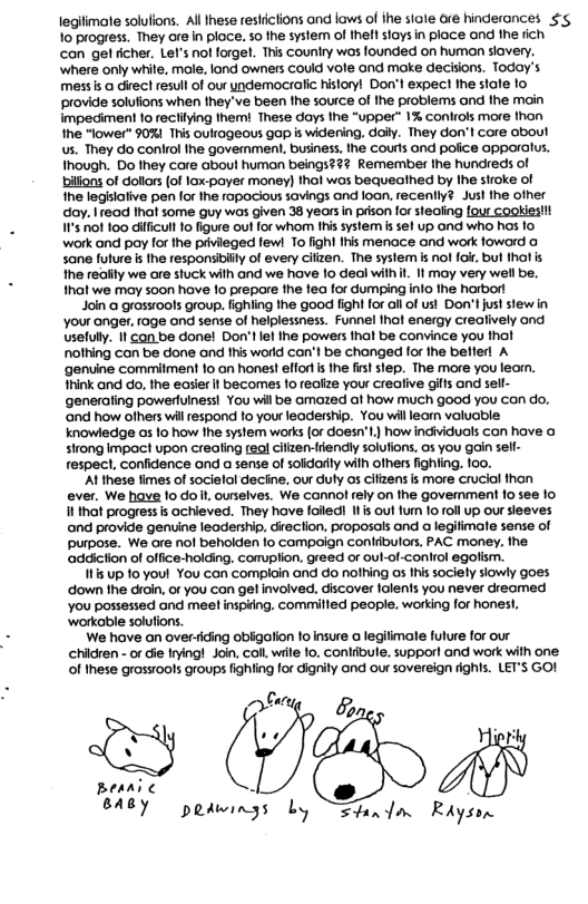 legilimate solulions. Al Ihese restictions ond laws of ihe siole e hinderances $’g 1o progress. They ore in ploce. 5o the system of thefl stays in place and the dich con ge ficher. Lef’ nol forge. Ths counlry wos founded on human siovery. where only while, mole. land owners Could vole and make deciions. Today’s messis a direct resull of our undemocralic historyl Dot expect Ihe stale 1o provide solufions when they’ve been fhe source of the problems and the moin impediment fo recliying them! These days Ihe "upper” 1% conlrols more thon Ihe “lower" 0% This oultageous gap is widening. doily. They don’l core obout us. They do conlrol the govermment. business, Ihe courls and police OppOralus. Though. Do they core aboul humon beings?#? Remember the hundreds of bilfons of dollors of lox-payer money) thal wos bequeathed by Ihe siroke of Ihe legislalive pen for the rapocious savings and loan. recently? Just the ofher doy. Iread hat some guy was given 38 yeorsin pison for stealing four Gookiesi! I’s ot 100 dilficult o figure out for whom Ihis system s sel up and who has 1o work and poy for the privileged few! To fight Ihis menace and work foword sane fulure i the responsibiily of every cilzen. The system is nol ok, bul thal is the redlity we are stuck with and we hove 10 deal wilhil. It may very wel be, fhat we may soon have o prepare fhe fea for dumping info fhe harbort Join @ grssrools group. fighiing he good figh for allof ust Don’t just stew in your anger. rage ond sense of helplessness. Funnel thot energy crealively ond Usefully. It con be donel Don’tlel Ihe powers fhat be convince you tha nofhing can be done and his world con’l be changed for the befler! A genvine commilment fo an honest effort s the fist slep. The more you learn. hink and do, the easer f becomes 1o realize your crealive gits and sell- generaling powerfulness! You wil be omazed af how much good you can do, ‘and how ofhers wil respond fo your leadership. You wil leor voluable knowledge as 1o how he system works (or doesn’t,) how individuals Con have o sitong Impact upon creating teol cifzen-fiendly solufions. 0s you gain sell- respect, confidence ond a sense of soldorily wilh others fighting. 100, ‘Al hese fimes of socielol deciine, our duly as ifizens s more cruciol fhan ever. We have fo do . ourselves. We connol rely on the govemment 1o see 1o I that progress s achieved. They have foiied i out furm o oll up our sleeves ond provide genuine leadership, direction. proposols and @ legifimale sense of purpose. We are nof behokden fo campoign conlibulors, PAC money. the ‘addiction of office-holding. complion. gréed or oul-of-control egolism. s up 10 you! You con comploin and o nolhing os Ihis sociely siowly goes ‘down the droin. or you con gel involved, discover lolents you never dreomed You possesied and mee! inspiing. commilled people, working fof honest, ‘workable solufions. We have an over-iding oblgotion o insure o legiimate fulure for our chidren - or die Irying! Join, coll wiile 1o, Conlibule. supporl and work with one o hese grassroots groups fighting for dignily and our sovereign rights. LET’S GO! (@ 2 Beari ¢ N BABY pedwings Ly Sha/a Riysen